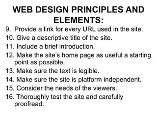 WEB DESIGN PRINCIPLES AND
ELEMENTS:
9. Provide a link for every URL used in the site.
10. Give a descriptive title of the site.
11. Include a brief introduction.
12. Make the site’s home page as useful a starting
point as possible.
13. Make sure the text is legible.
14. Make sure the site is platform independent.
15. Consider the needs of the viewers.
16. Thoroughly test the site and carefully
proofread.
 