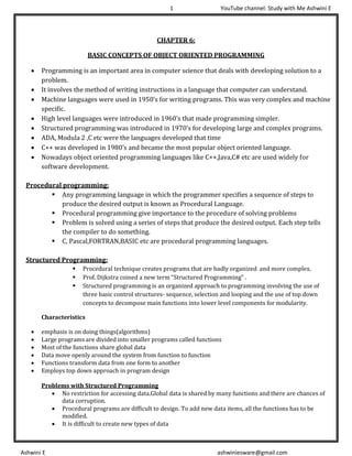 1 YouTube channel: Study with Me Ashwini E
Ashwini E ashwiniesware@gmail.com
CHAPTER 6:
BASIC CONCEPTS OF OBJECT ORIENTED PROGRAMMING
• Programming is an important area in computer science that deals with developing solution to a
problem.
• It involves the method of writing instructions in a language that computer can understand.
• Machine languages were used in 1950’s for writing programs. This was very complex and machine
specific.
• High level languages were introduced in 1960’s that made programming simpler.
• Structured programming was introduced in 1970’s for developing large and complex programs.
• ADA, Modula 2 ,C etc were the languages developed that time
• C++ was developed in 1980’s and became the most popular object oriented language.
• Nowadays object oriented programming languages like C++,Java,C# etc are used widely for
software development.
Procedural programming:
▪ Any programming language in which the programmer specifies a sequence of steps to
produce the desired output is known as Procedural Language.
▪ Procedural programming give importance to the procedure of solving problems
▪ Problem is solved using a series of steps that produce the desired output. Each step tells
the compiler to do something.
▪ C, Pascal,FORTRAN,BASIC etc are procedural programming languages.
Structured Programming:
▪ Procedural technique creates programs that are badly organized and more complex.
▪ Prof. Dijkstra coined a new term “Structured Programming” .
▪ Structured programming is an organized approach to programming involving the use of
three basic control structures- sequence, selection and looping and the use of top down
concepts to decompose main functions into lower level components for modularity.
Characteristics
• emphasis is on doing things(algorithms)
• Large programs are divided into smaller programs called functions
• Most of the functions share global data
• Data move openly around the system from function to function
• Functions transform data from one form to another
• Employs top down approach in program design
Problems with Structured Programming
• No restriction for accessing data.Global data is shared by many functions and there are chances of
data corruption.
• Procedural programs are difficult to design. To add new data items, all the functions has to be
modified.
• It is difficult to create new types of data