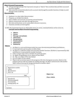 2 YouTube channel: Study with Me Ashwini E
Ashwini E ashwiniesware@gmail.com
Object Oriented Programming:
❖ A Programming technique that represents concepts as “objects” that constitute data and their associated
functions together.
❖ Data cannot be accessed directly.It can be accessed only through the member functions. It helps to avoid
damage to data accidently.
Characteristics:
• Emphasis is on data rather than procedure
• Programs are divided into objects
• Data is hidden and cannot be accessed by external function
• Objects communicate each other through functions
• New data and functions can be easily added whenever necessary
• Functions and data are tied together
In OOP, the programmer focuses on objects like menus on screen, command buttons on the screen etc.
Concepts used in Object Oriented Programming
• Objects
• Classes
• Message and methods
• Abstraction
• Encapsulation
• Polymorphism
• Inheritance
• Modularity
Objects:
➢ An Object is a real world element which has some characteristics(attributes) and behavior.
➢ It may represent a person, place or table of data
➢ An object is a collection of data and associated member functions. Attribute is represented by data
and behavior is represented by member functions.
➢ It has a unique name and is a member of a particular class.
➢ Ex: Apple, Orange,Mango etc are objects of class FRUIT
➢ Ex: Dog is an object of the class Animal
➢ Car is an object of class vehicle
➢ Objects take up memory space in the program.at the time of program execution, objects in the
program interact with one another by sending messages. An object communicates with another
object without knowing the background details of another object.
Object: Car
Class: vehicle
Data
functions
functions
Registration number
Colour
Manufacturer
Price etc
Opendoor()
Switchonengine()
Pressclutch()
Change gear() etc
 