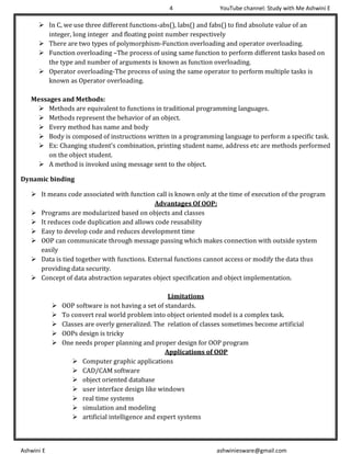 4 YouTube channel: Study with Me Ashwini E
Ashwini E ashwiniesware@gmail.com
➢ In C, we use three different functions-abs(), labs() and fabs() to find absolute value of an
integer, long integer and floating point number respectively
➢ There are two types of polymorphism-Function overloading and operator overloading.
➢ Function overloading –The process of using same function to perform different tasks based on
the type and number of arguments is known as function overloading.
➢ Operator overloading-The process of using the same operator to perform multiple tasks is
known as Operator overloading.
Messages and Methods:
➢ Methods are equivalent to functions in traditional programming languages.
➢ Methods represent the behavior of an object.
➢ Every method has name and body
➢ Body is composed of instructions written in a programming language to perform a specific task.
➢ Ex: Changing student’s combination, printing student name, address etc are methods performed
on the object student.
➢ A method is invoked using message sent to the object.
Dynamic binding
➢ It means code associated with function call is known only at the time of execution of the program
Advantages Of OOP:
➢ Programs are modularized based on objects and classes
➢ It reduces code duplication and allows code reusability
➢ Easy to develop code and reduces development time
➢ OOP can communicate through message passing which makes connection with outside system
easily
➢ Data is tied together with functions. External functions cannot access or modify the data thus
providing data security.
➢ Concept of data abstraction separates object specification and object implementation.
Limitations
➢ OOP software is not having a set of standards.
➢ To convert real world problem into object oriented model is a complex task.
➢ Classes are overly generalized. The relation of classes sometimes become artificial
➢ OOPs design is tricky
➢ One needs proper planning and proper design for OOP program
Applications of OOP
➢ Computer graphic applications
➢ CAD/CAM software
➢ object oriented database
➢ user interface design like windows
➢ real time systems
➢ simulation and modeling
➢ artificial intelligence and expert systems
 