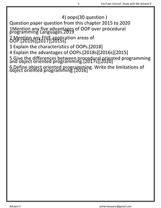 5 YouTube channel: Study with Me Ashwini E
Ashwini E ashwiniesware@gmail.com
4) oops(30 question )
Question paper question from this chapter 2015 to 2020
1Mention any five advantages of OOP over procedural
programming Languages.2019
2 Mention any FIVE application areas of
OOP.[2019s][2017][2015s]
3 Explain the characteristics of OOPs.[2018]
4 Explain the advantages of OOPs.[2018s][2016s][2015]
5 Give the differences between procedural oriented programming
and object oriented programming.[2017s][2020]
6 Define object oriented programming. Write the limitations of
object oriented programming.[2016]
 