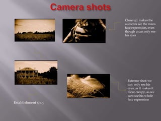 Close up: makes the
                     audients see the mans
                     face expression, even
                     though u can only see
                     his eyes




                      Extreme shot: we
                      can only see his
                      eyes, as it makes it
                      more creepy, as we
                      cant see his whole
                      face expression
Establishment shot
 