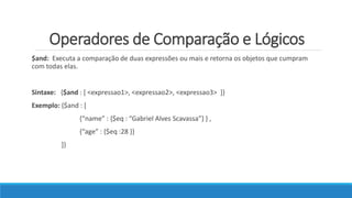 Operadores de Comparação e Lógicos
$and: Executa a comparação de duas expressões ou mais e retorna os objetos que cumpram
com todas elas.
Sintaxe: {$and : [ <expressao1>, <expressao2>, <expressao3> ]}
Exemplo: {$and : [
{“name” : {$eq : “Gabriel Alves Scavassa”} } ,
{“age” : {$eq :28 }}
]}
 