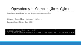 Operadores de Comparação e Lógicos
$not: Retorna os objetos que não compreendem as expressões.
Sintaxe: {<field>: { $not : {<operator> : <valor>} } }
Exemplo: {“age”: { $not : {$gte : 20} } }
 