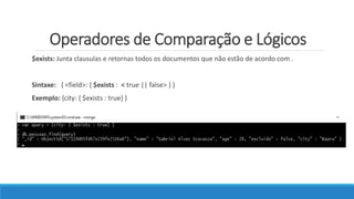 Operadores de Comparação e Lógicos
$exists: Junta clausulas e retornas todos os documentos que não estão de acordo com .
Sintaxe: { <field>: { $exists : < true || false> } }
Exemplo: {city: { $exists : true} }
 