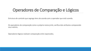 Operadores de Comparação e Lógicos
Estrutura de controle que segrega itens de acordo com o operador que está usando.
Os operadores de comparação como o próprio nome já diz, verifica dois atributos comparando
seus valores.
Operadores lógicos realizam comparação entre expressões.
 