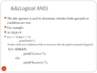 &&(Logical AND)
The && operator is used to determine whether both operands or
conditions are true
For example:
A=50,b=9
 if (a == 10 && b == 9)
printf(“Hello!");
If either of the two conditions is false or incorrect, then the printf command is bypassed.
Ex2: if(0&&9)
printf(“Correct !”);
else
printf(“Incorrect !”);
11
 