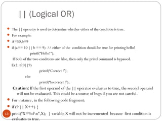 || (Logical OR)
 The || operator is used to determine whether either of the condition is true.
 For example:
 A=50,b=9
 if (a== 10 || b == 9) // either of the condition should be true for printing hello!
printf(“Hello!");
If both of the two conditions are false, then only the printf command is bypassed.
Ex2: if(0||9)
printf(“Correct !”);
else
printf(“Incorrect !”);
Caution: If the first operand of the || operator evaluates to true, the second operand
will not be evaluated. This could be a source of bugs if you are not careful.
 For instance, in the following code fragment:
 if (9 || X++) {
 print(“X=%dn“,X); } variable X will not be incremented because first condition is
evaluates to true.
13
 