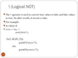 ! (Logical NOT)
The ! operator is used to convert true values to false and false values
to true. In other words, it inverts a value
For example:
A=50,b=9
 if (!(a== 10)) //
printf(“Hello!");
Ex2: if(!(0||9))
printf(“Correct !”);
else
printf(“Incorrect !”);
14
 