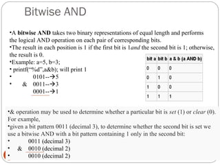 Bitwise AND
16
•A bitwise AND takes two binary representations of equal length and performs
the logical AND operation on each pair of corresponding bits.
•The result in each position is 1 if the first bit is 1and the second bit is 1; otherwise,
the result is 0.
•Example: a=5, b=3;
• printf(“%d”,a&b); will print 1
• 0101--5
• & 0011--3
0001--1
•& operation may be used to determine whether a particular bit is set (1) or clear (0).
For example,
•given a bit pattern 0011 (decimal 3), to determine whether the second bit is set we
use a bitwise AND with a bit pattern containing 1 only in the second bit:
• 0011 (decimal 3)
• & 0010 (decimal 2)
• 0010 (decimal 2)
 