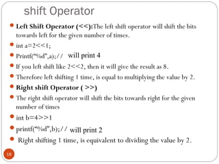 shift Operator
Left Shift Operator (<<):The left shift operator will shift the bits
towards left for the given number of times.
int a=2<<1;
Printf(“%d”,a);//
If you left shift like 2<<2, then it will give the result as 8.
Therefore left shifting 1 time, is equal to multiplying the value by 2.
Right shift Operator ( >>)
The right shift operator will shift the bits towards right for the given
number of times
int b=4>>1
printf(“%d”,b);//
 Right shifting 1 time, is equivalent to dividing the value by 2.
18
will print 4
will print 2
 