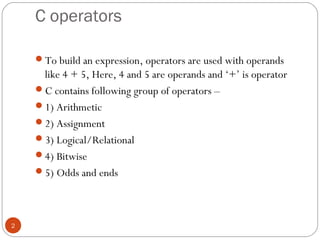 C operators
To build an expression, operators are used with operands
like 4 + 5, Here, 4 and 5 are operands and ‘+’ is operator
C contains following group of operators –
1) Arithmetic
2) Assignment
3) Logical/Relational
4) Bitwise
5) Odds and ends
2
 
