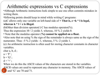 28
•Although Arithmetic instructions look simple to use one often commits mistakes in
writing them.
•following points should keep in mind while writing C programs:
(a)C allows only one variable on left-hand side of = That is, z =k * l is legal,
whereas k * l = z is illegal.
(b)Other than division operator(/) C has modulus operator(%).
Thus the expression 10 / 2 yields 5, whereas, 10 % 2 yields 0.
• Note that the modulus operator (%) cannot be applied on a float.
•Also note that on using % the sign of the remainder is always same as the sign of the
numerator. Thus –5 % 2 yields –1, whereas, 5 % -2 yields 1.
(c) An arithmetic instruction is often used for storing character constants in character
variables.
char a, b, d ;
a = 'F' ;
b = 'G' ;
d = '+' ;
When we do this the ASCII values of the characters are stored in the variables.
ASCII values are used to represent any character in memory. The ASCII values of
‘F’ and ‘G’ are 70 and 71.
Arithmetic expressions vs C expressions
 