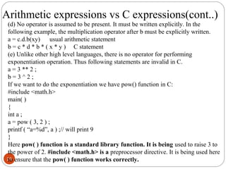 29
(d) No operator is assumed to be present. It must be written explicitly. In the
following example, the multiplication operator after b must be explicitly written.
a = c.d.b(xy) usual arithmetic statement
b = c * d * b * ( x * y ) C statement
(e) Unlike other high level languages, there is no operator for performing
exponentiation operation. Thus following statements are invalid in C.
a = 3 ** 2 ;
b = 3 ^ 2 ;
If we want to do the exponentiation we have pow() function in C:
#include <math.h>
main( )
{
int a ;
a = pow ( 3, 2 ) ;
printf ( “a=%d”, a ) ;// will print 9
}
Here pow( ) function is a standard library function. It is being used to raise 3 to
the power of 2. #include <math.h> is a preprocessor directive. It is being used here
to ensure that the pow( ) function works correctly.
Arithmetic expressions vs C expressions(cont..)
 