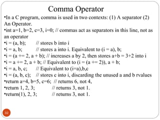 32
•In a C program, comma is used in two contexts: (1) A separator (2)
An Operator.
•int a=1, b=2, c=3, i=0; // commas act as separators in this line, not as
an operator
•i = (a, b); // stores b into i
•i = a, b; // stores a into i. Equivalent to (i = a), b;
•i = (a += 2, a + b); // increases a by 2, then stores a+b = 3+2 into i
•i = a += 2, a + b; // Equivalent to (i = (a += 2)), a + b;
•i = a, b, c; // Equivalent to (i=a),b,c
•i = (a, b, c); // stores c into i, discarding the unused a and b rvalues
•return a=4, b=5, c=6; // returns 6, not 4,
•return 1, 2, 3; // returns 3, not 1.
•return(1), 2, 3; // returns 3, not 1.
Comma Operator
 