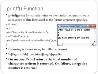 printf() Function
 prinf(print formatted) writes to the standard output (stdout)
a sequence of data formatted as the format argument specifies.
void main(){
int a,b;
printf(“Enter value of a and b number:n”);
scanf(“%d%d”,&a,&b);
printf(“you have entered a=%d and b=%dn”,a,b);
}
 Following is format string for different format:
 %[flags][width][.precision][length]specifier
 On success, Printf returns the total number of
characters written is returned. On failure, a negative
number is returned
 