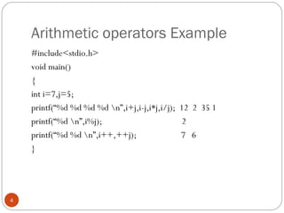 Arithmetic operators Example
#include<stdio.h>
void main()
{
int i=7,j=5;
printf(“%d %d %d %d n”,i+j,i-j,i*j,i/j); 12 2 35 1
printf(“%d n”,i%j); 2
printf(“%d %d n”,i++,++j); 7 6
}
4
 