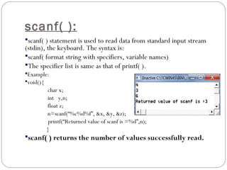 scanf( ):
scanf( ) statement is used to read data from standard input stream
(stdin), the keyboard. The syntax is:
scanf( format string with specifiers, variable names)
The specifier list is same as that of printf( ).
Example:
void(){
char x;
int y,n;
float z;
n=scanf(“%c%d%f”, &x, &y, &z);
printf(“Returned value of scanf is =%d”,n);
}
scanf( ) returns the number of values successfully read.
 