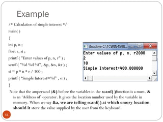 Example
/* Calculation of simple interest */
main( )
{
int p, n ;
float r, si ;
printf ( "Enter values of p, n, r" ) ;
scanf ( "%d %d %f", &p, &n, &r ) ;
si = p * n * r / 100 ;
printf ( “Simple Interest=%f" , si ) ;
}
Note that the ampersand (&) before the variables in the scanf( )function is a must. &
is an ‘Address of’ operator. It gives the location number used by the variable in
memory. When we say &a, we are telling scanf( ) at which emory location
should it store the value supplied by the user from the keyboard.
41
 