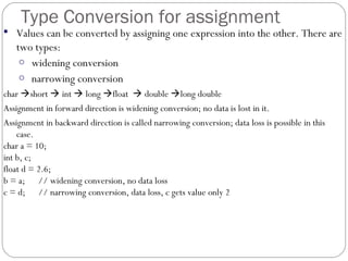 Type Conversion for assignment
 Values can be converted by assigning one expression into the other. There are
two types:
o widening conversion
o narrowing conversion
char short  int  long float  double long double
Assignment in forward direction is widening conversion; no data is lost in it.
Assignment in backward direction is called narrowing conversion; data loss is possible in this
case.
char a = 10;
int b, c;
float d = 2.6;
b = a; // widening conversion, no data loss
c = d; // narrowing conversion, data loss, c gets value only 2
 