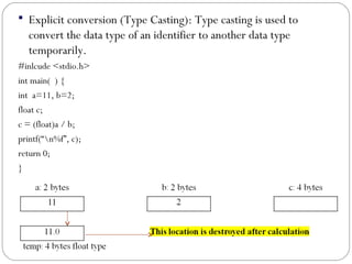  Explicit conversion (Type Casting): Type casting is used to
convert the data type of an identifier to another data type
temporarily.
#inlcude <stdio.h>
int main( ) {
int a=11, b=2;
float c;
c = (float)a / b;
printf(“n%f”, c);
return 0;
}
 