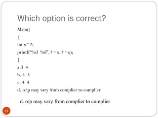 Which option is correct?
Main()
{
int x=2;
printf(“%d %d”,++x,++x);
}
a.3 4
b. 4 3
c. 4 4
d. o/p may vary from complier to complier
51
d. o/p may vary from complier to complier
 