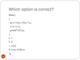 Which option is correct?
Main()
{
int x=10,y=20,z=5,a
a=x<y<z;
printf(“%d”,a);
}
a. 1
b. 0
c .error
d. none of above.
52
a.
 