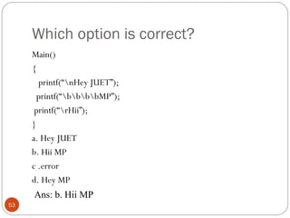 Which option is correct?
Main()
{
printf(“nHey JUET”);
printf(“bbbbMP”);
printf(“rHii”);
}
a. Hey JUET
b. Hii MP
c .error
d. Hey MP
53
Ans: b. Hii MP
 