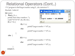 Relational Operators (Cont..)
/* C program to find largest number using if...else statement */
#include <stdio.h>
int main()
{ float a, b, c;
printf("Enter three numbers: ");
scanf("%f %f %f", &a, &b, &c);
if (a>=b) {
if(a>=c)
printf("Largest number = %f",a);
else
printf("Largest number = %f",c);
}
else {
if(b>=c)
printf("Largest number = %f",b);
else
printf("Largest number = %f",c);
}
return 0;
}
9
 