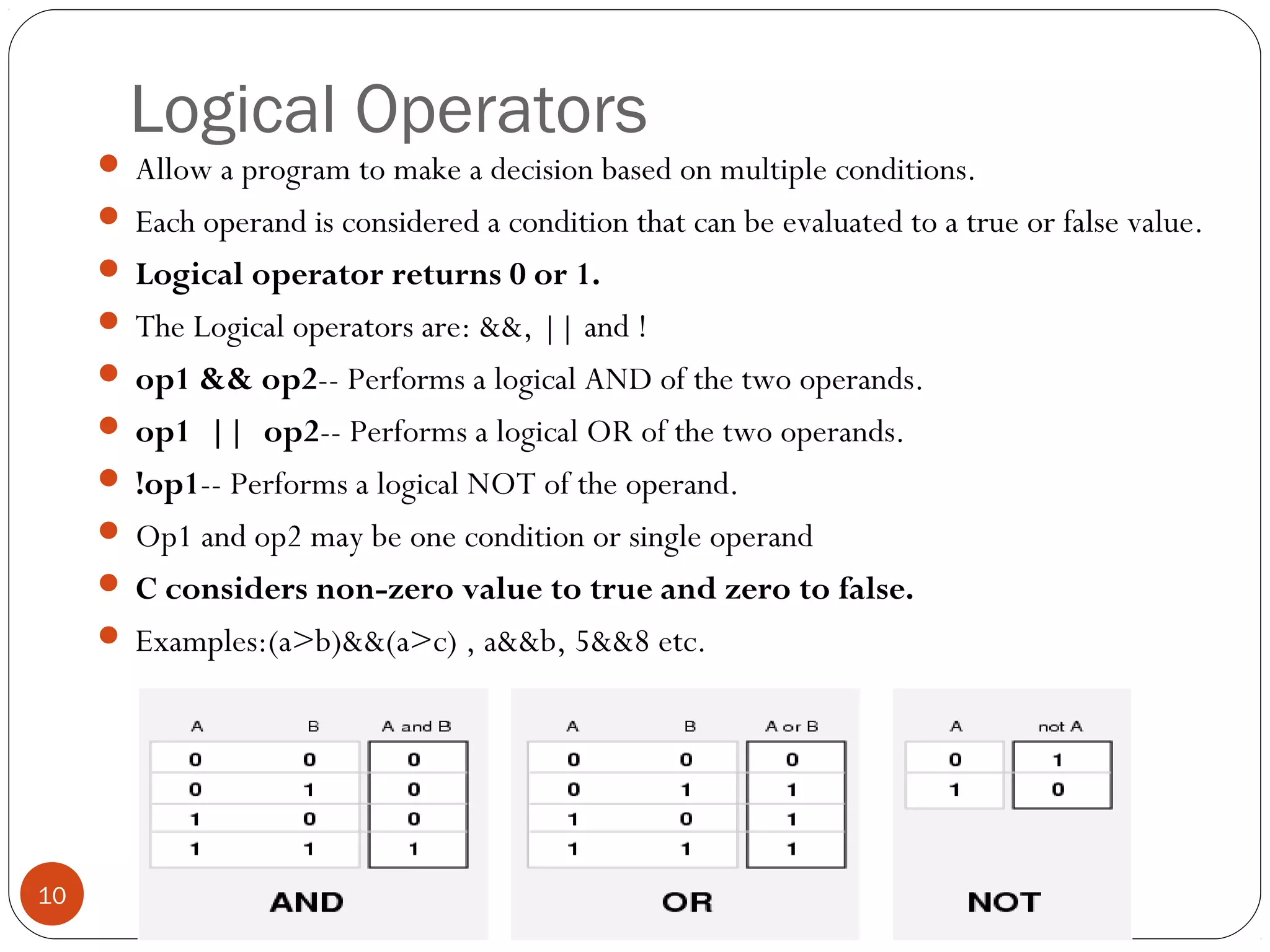 Logical Operators
 Allow a program to make a decision based on multiple conditions.
 Each operand is considered a condition that can be evaluated to a true or false value.
 Logical operator returns 0 or 1.
 The Logical operators are: &&, || and !
 op1 && op2-- Performs a logical AND of the two operands.
 op1 || op2-- Performs a logical OR of the two operands.
 !op1-- Performs a logical NOT of the operand.
 Op1 and op2 may be one condition or single operand
 C considers non-zero value to true and zero to false.
 Examples:(a>b)&&(a>c) , a&&b, 5&&8 etc.
10
 