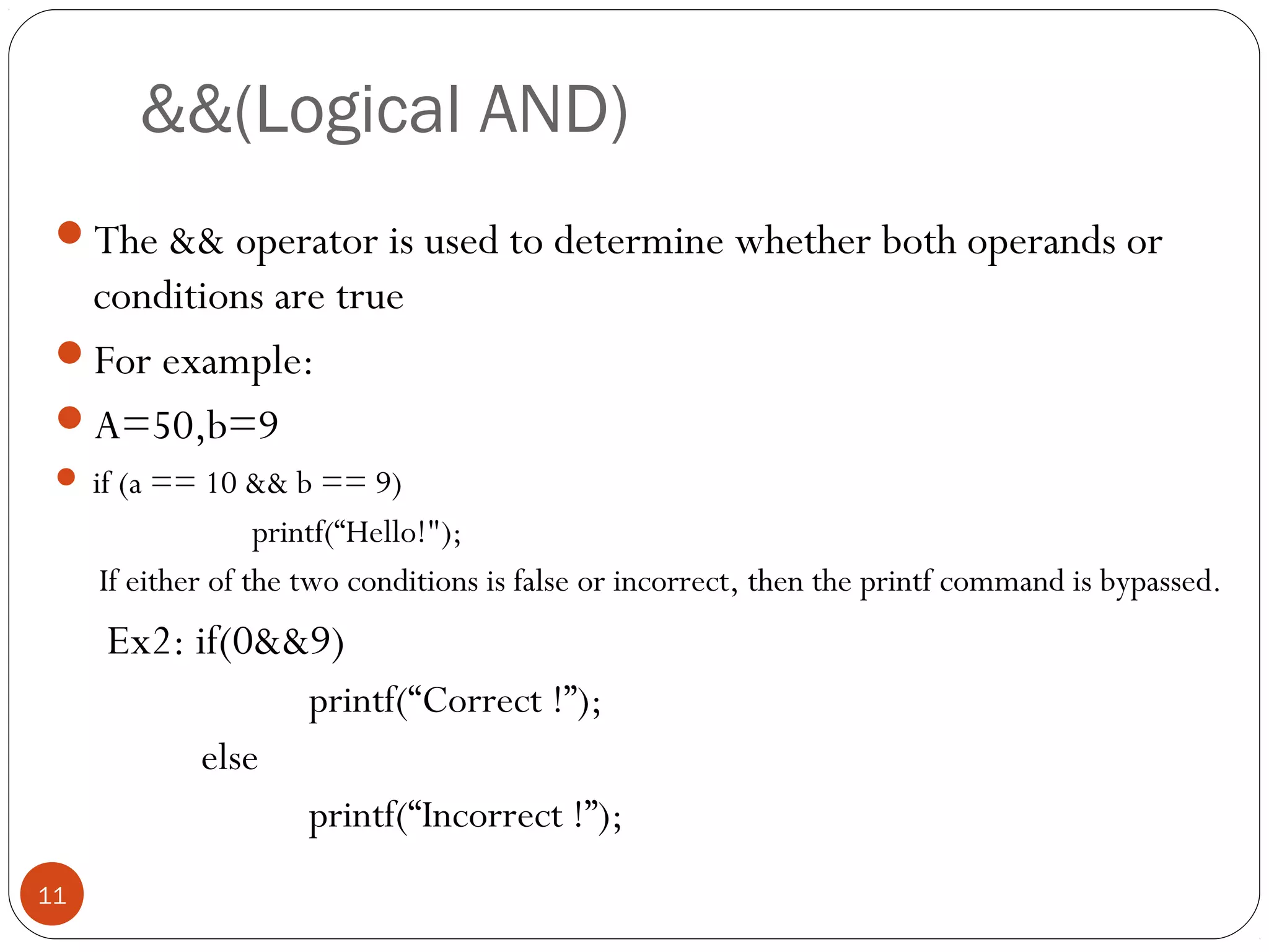 &&(Logical AND)
The && operator is used to determine whether both operands or
conditions are true
For example:
A=50,b=9
 if (a == 10 && b == 9)
printf(“Hello!");
If either of the two conditions is false or incorrect, then the printf command is bypassed.
Ex2: if(0&&9)
printf(“Correct !”);
else
printf(“Incorrect !”);
11
 