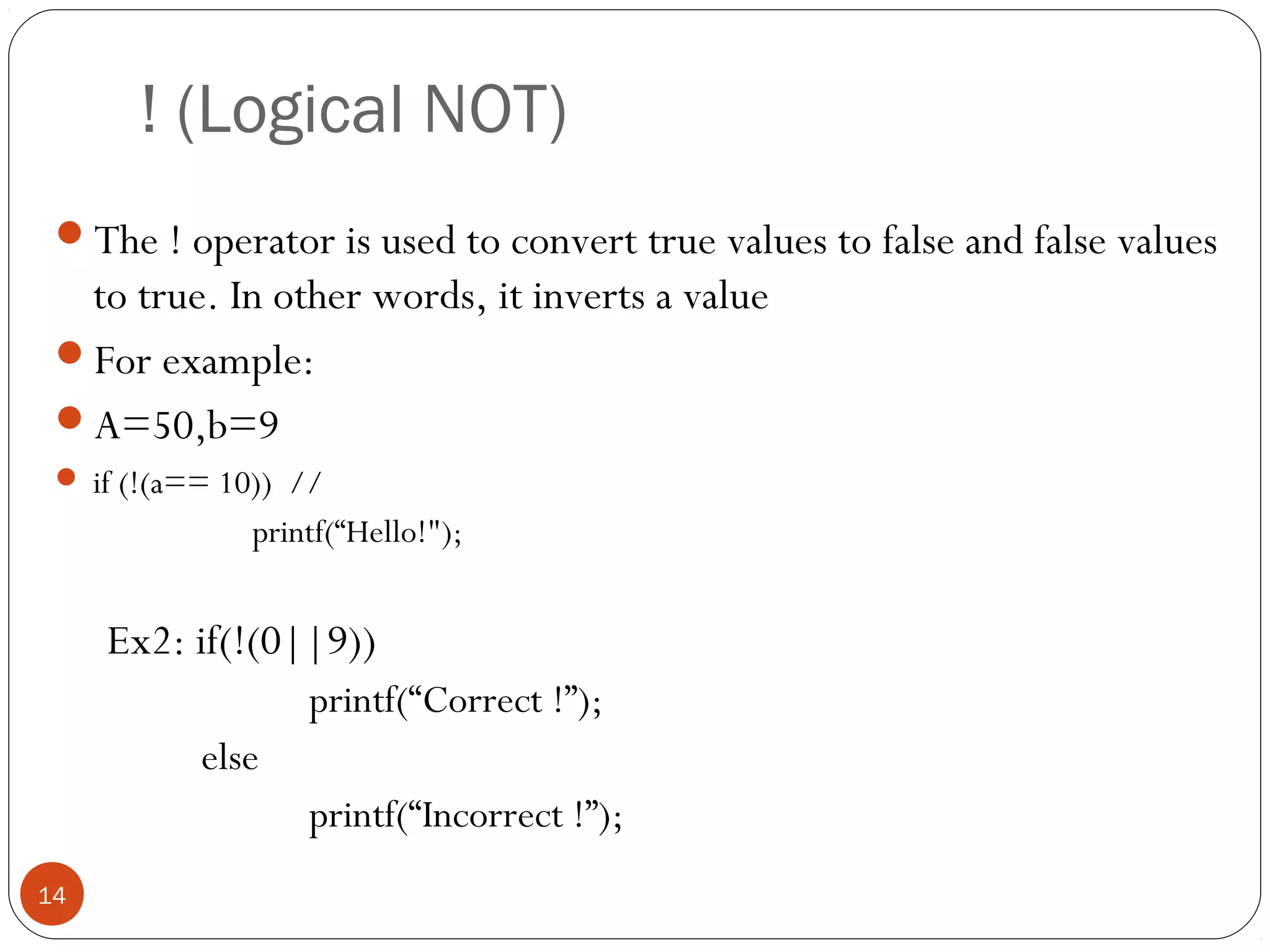 ! (Logical NOT)
The ! operator is used to convert true values to false and false values
to true. In other words, it inverts a value
For example:
A=50,b=9
 if (!(a== 10)) //
printf(“Hello!");
Ex2: if(!(0||9))
printf(“Correct !”);
else
printf(“Incorrect !”);
14
 