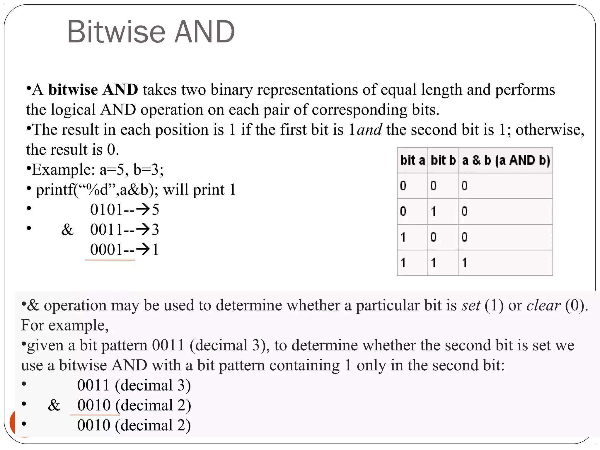 Bitwise AND
16
•A bitwise AND takes two binary representations of equal length and performs
the logical AND operation on each pair of corresponding bits.
•The result in each position is 1 if the first bit is 1and the second bit is 1; otherwise,
the result is 0.
•Example: a=5, b=3;
• printf(“%d”,a&b); will print 1
• 0101--5
• & 0011--3
0001--1
•& operation may be used to determine whether a particular bit is set (1) or clear (0).
For example,
•given a bit pattern 0011 (decimal 3), to determine whether the second bit is set we
use a bitwise AND with a bit pattern containing 1 only in the second bit:
• 0011 (decimal 3)
• & 0010 (decimal 2)
• 0010 (decimal 2)
 
