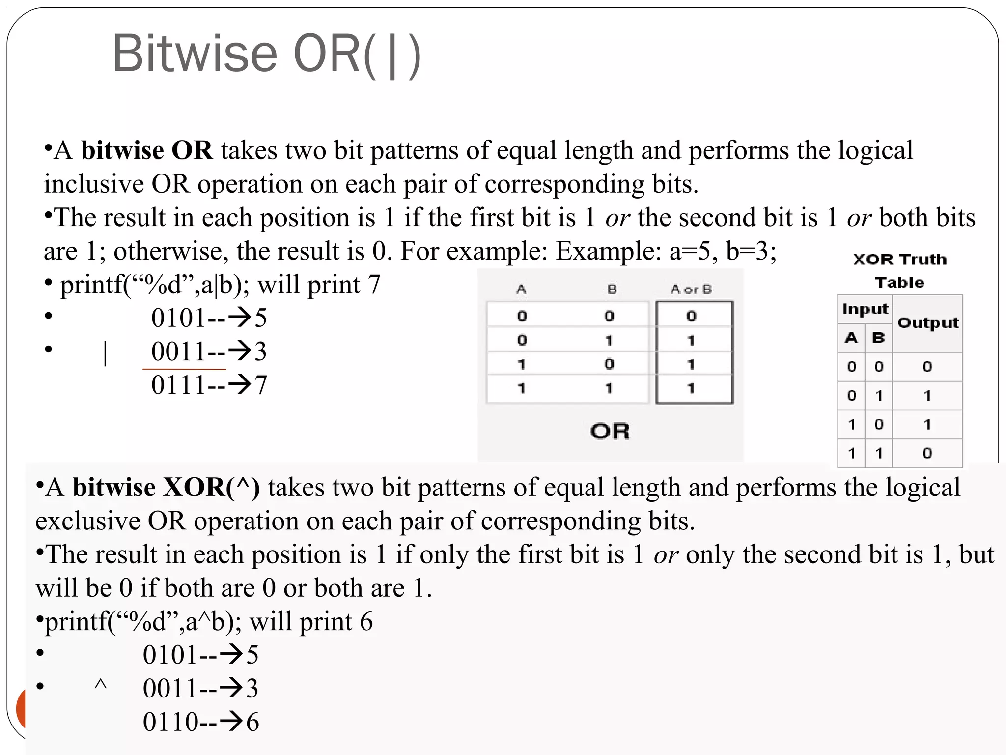 Bitwise OR(|)
17
•A bitwise OR takes two bit patterns of equal length and performs the logical
inclusive OR operation on each pair of corresponding bits.
•The result in each position is 1 if the first bit is 1 or the second bit is 1 or both bits
are 1; otherwise, the result is 0. For example: Example: a=5, b=3;
• printf(“%d”,a|b); will print 7
• 0101--5
• | 0011--3
0111--7
•A bitwise XOR(^) takes two bit patterns of equal length and performs the logical
exclusive OR operation on each pair of corresponding bits.
•The result in each position is 1 if only the first bit is 1 or only the second bit is 1, but
will be 0 if both are 0 or both are 1.
•printf(“%d”,a^b); will print 6
• 0101--5
• ^ 0011--3
0110--6
 