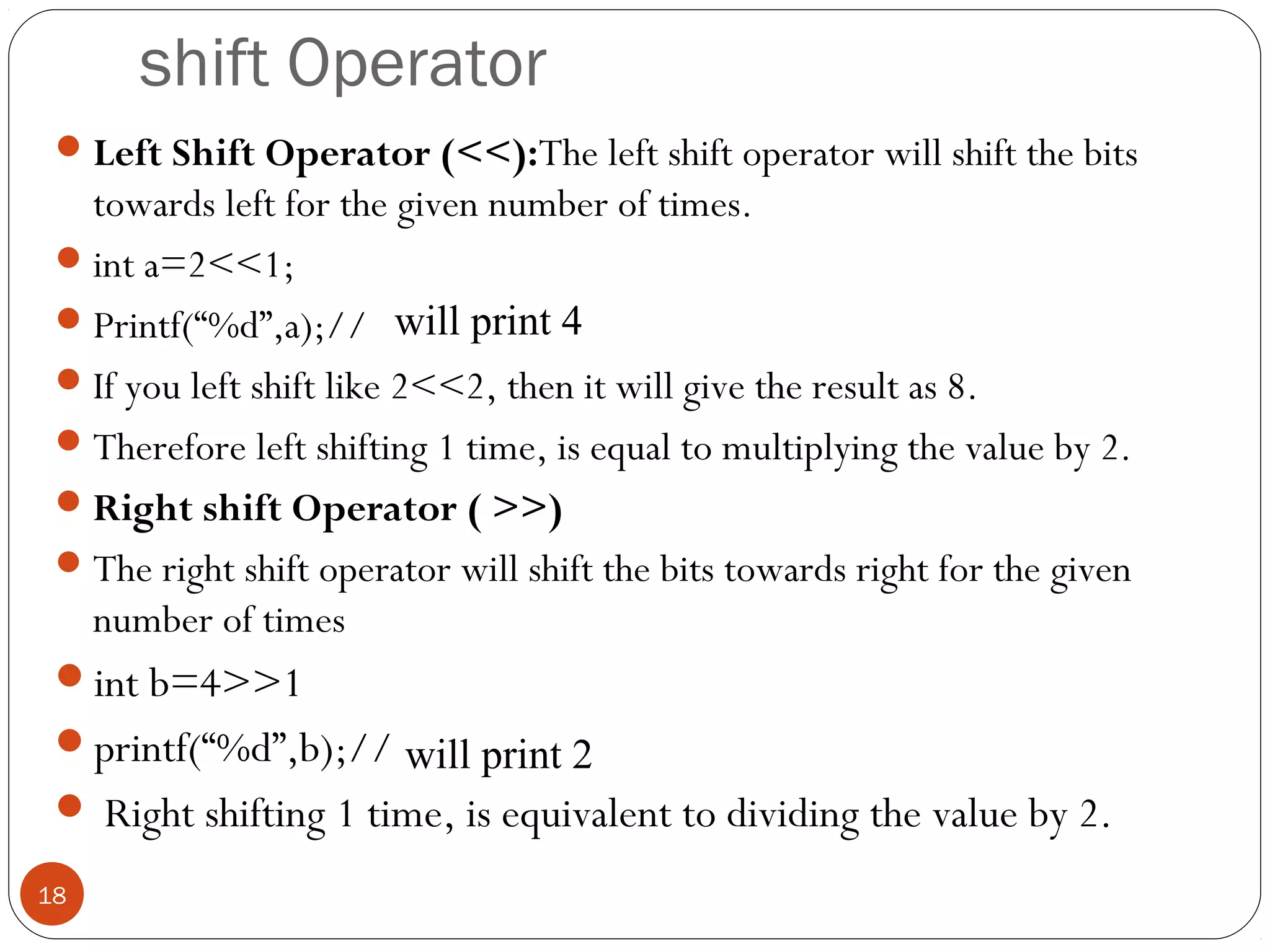 shift Operator
Left Shift Operator (<<):The left shift operator will shift the bits
towards left for the given number of times.
int a=2<<1;
Printf(“%d”,a);//
If you left shift like 2<<2, then it will give the result as 8.
Therefore left shifting 1 time, is equal to multiplying the value by 2.
Right shift Operator ( >>)
The right shift operator will shift the bits towards right for the given
number of times
int b=4>>1
printf(“%d”,b);//
 Right shifting 1 time, is equivalent to dividing the value by 2.
18
will print 4
will print 2
 