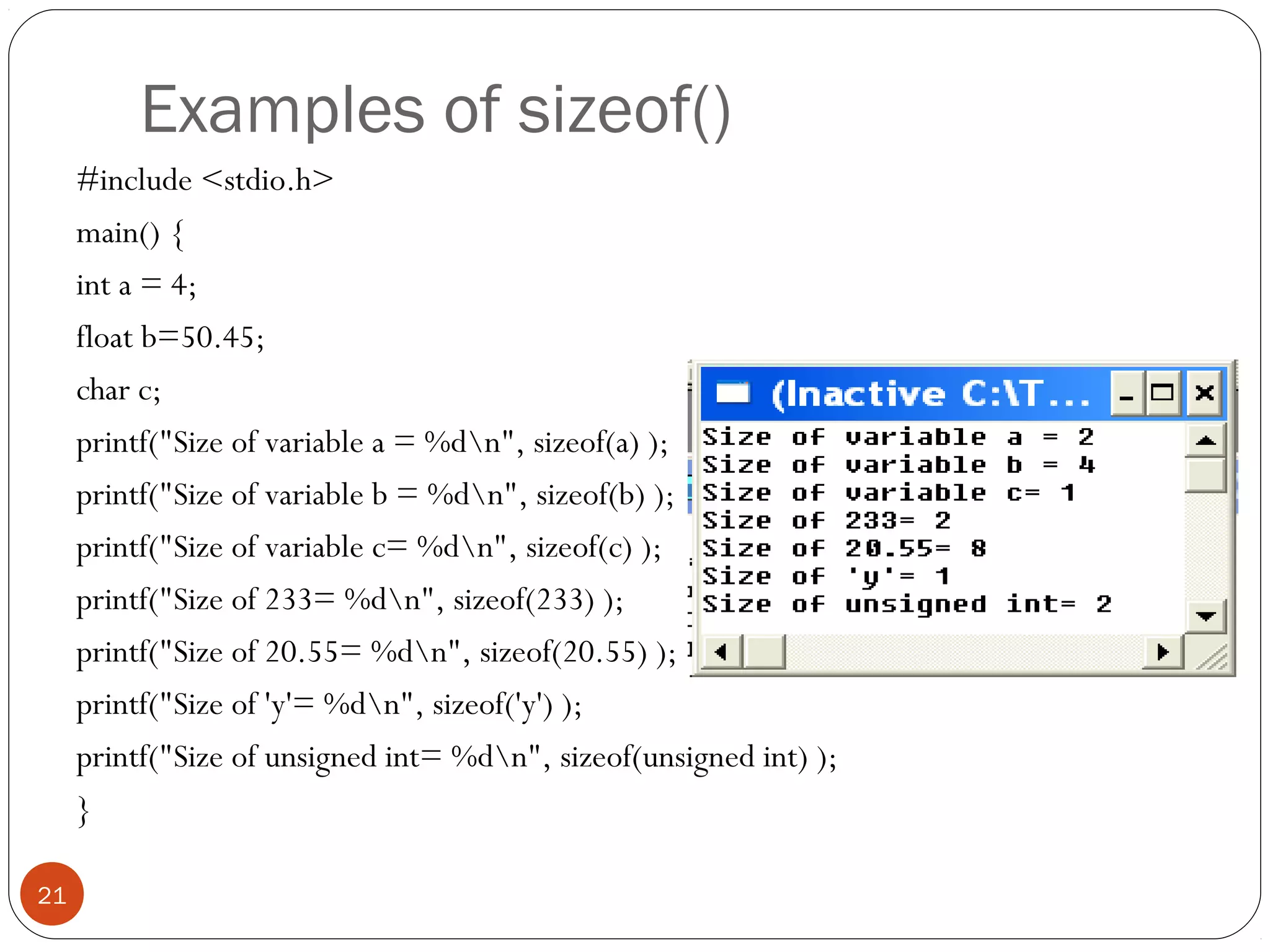 Examples of sizeof()
#include <stdio.h>
main() {
int a = 4;
float b=50.45;
char c;
printf("Size of variable a = %dn", sizeof(a) );
printf("Size of variable b = %dn", sizeof(b) );
printf("Size of variable c= %dn", sizeof(c) );
printf("Size of 233= %dn", sizeof(233) );
printf("Size of 20.55= %dn", sizeof(20.55) );
printf("Size of 'y'= %dn", sizeof('y') );
printf("Size of unsigned int= %dn", sizeof(unsigned int) );
}
21
 