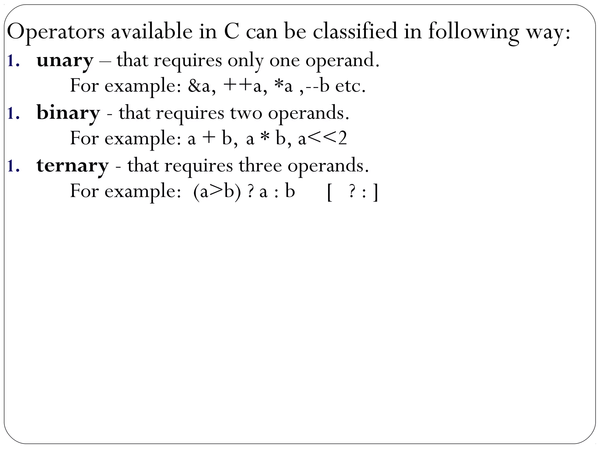 Operators available in C can be classified in following way:
1. unary – that requires only one operand.
For example: &a, ++a, *a ,--b etc.
1. binary - that requires two operands.
For example: a + b, a * b, a<<2
1. ternary - that requires three operands.
For example: (a>b) ? a : b [ ? : ]
 