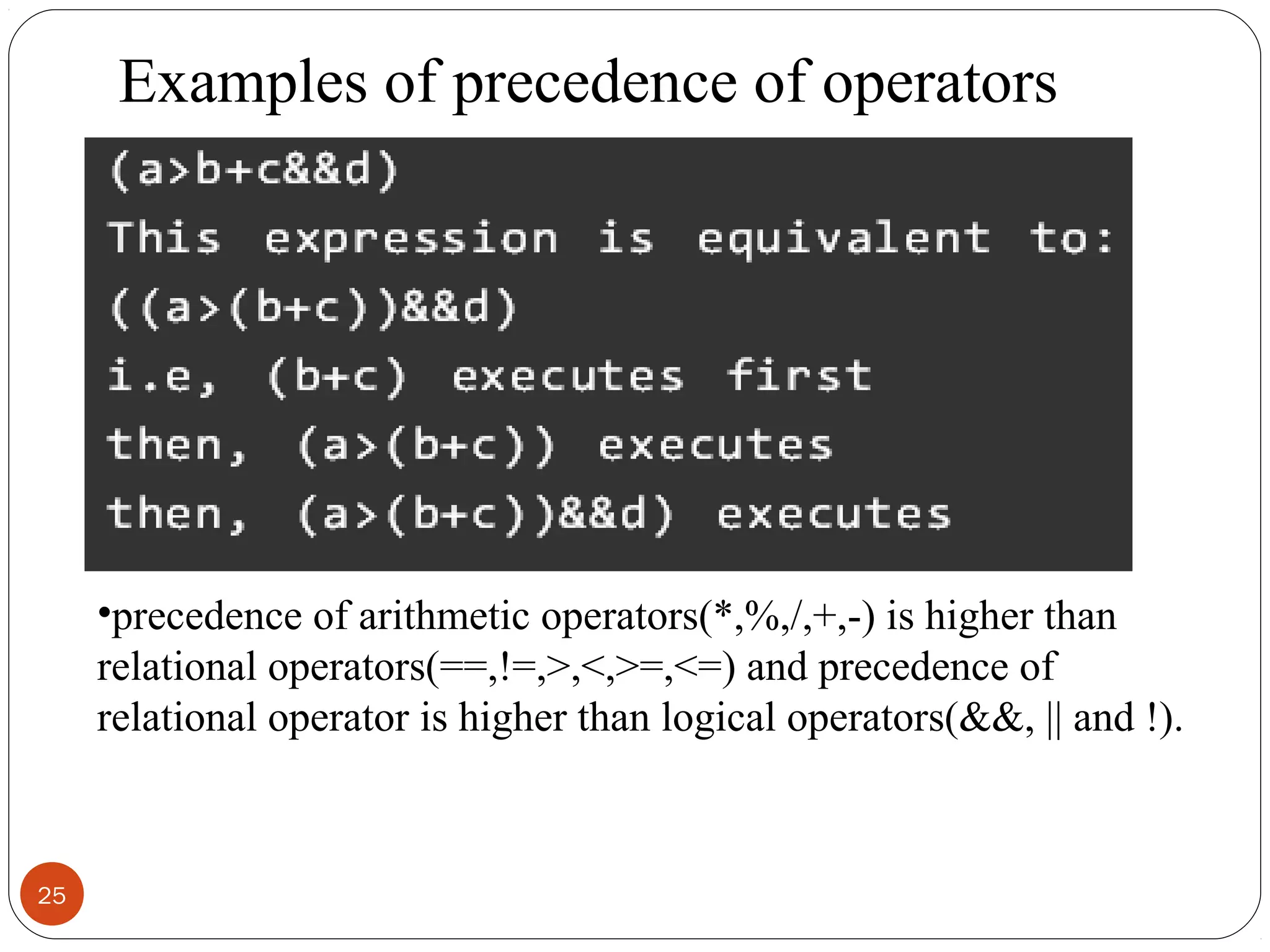 25
•precedence of arithmetic operators(*,%,/,+,-) is higher than
relational operators(==,!=,>,<,>=,<=) and precedence of
relational operator is higher than logical operators(&&, || and !).
Examples of precedence of operators
 