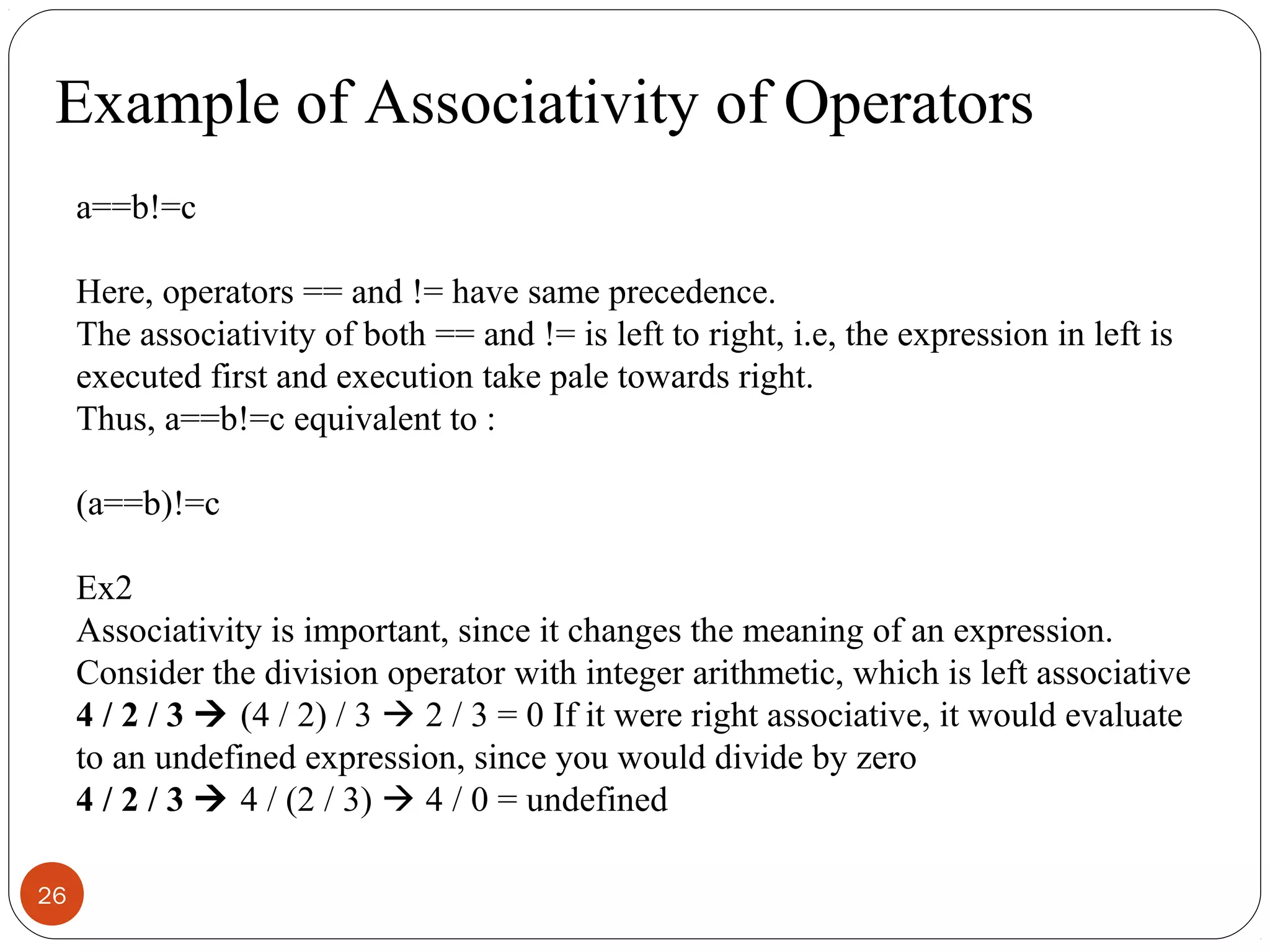 26
a==b!=c
Here, operators == and != have same precedence.
The associativity of both == and != is left to right, i.e, the expression in left is
executed first and execution take pale towards right.
Thus, a==b!=c equivalent to :
(a==b)!=c
Ex2
Associativity is important, since it changes the meaning of an expression.
Consider the division operator with integer arithmetic, which is left associative
4 / 2 / 3  (4 / 2) / 3  2 / 3 = 0 If it were right associative, it would evaluate
to an undefined expression, since you would divide by zero
4 / 2 / 3  4 / (2 / 3)  4 / 0 = undefined
Example of Associativity of Operators
 