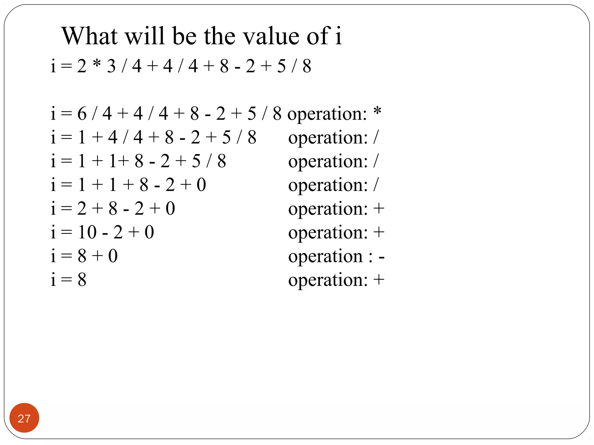 27
i = 2 * 3 / 4 + 4 / 4 + 8 - 2 + 5 / 8
i = 6 / 4 + 4 / 4 + 8 - 2 + 5 / 8 operation: *
i = 1 + 4 / 4 + 8 - 2 + 5 / 8 operation: /
i = 1 + 1+ 8 - 2 + 5 / 8 operation: /
i = 1 + 1 + 8 - 2 + 0 operation: /
i = 2 + 8 - 2 + 0 operation: +
i = 10 - 2 + 0 operation: +
i = 8 + 0 operation : -
i = 8 operation: +
What will be the value of i
 