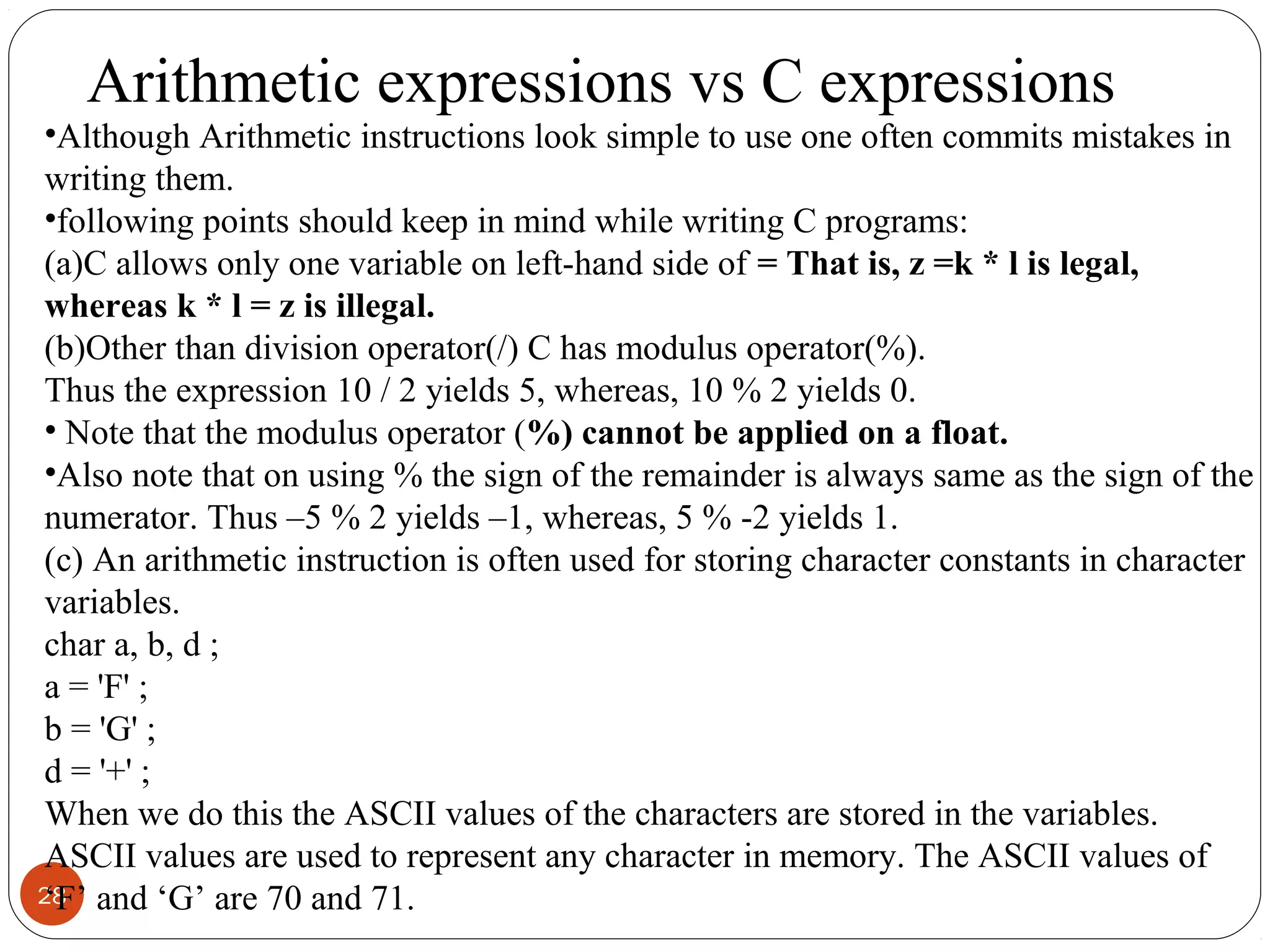 28
•Although Arithmetic instructions look simple to use one often commits mistakes in
writing them.
•following points should keep in mind while writing C programs:
(a)C allows only one variable on left-hand side of = That is, z =k * l is legal,
whereas k * l = z is illegal.
(b)Other than division operator(/) C has modulus operator(%).
Thus the expression 10 / 2 yields 5, whereas, 10 % 2 yields 0.
• Note that the modulus operator (%) cannot be applied on a float.
•Also note that on using % the sign of the remainder is always same as the sign of the
numerator. Thus –5 % 2 yields –1, whereas, 5 % -2 yields 1.
(c) An arithmetic instruction is often used for storing character constants in character
variables.
char a, b, d ;
a = 'F' ;
b = 'G' ;
d = '+' ;
When we do this the ASCII values of the characters are stored in the variables.
ASCII values are used to represent any character in memory. The ASCII values of
‘F’ and ‘G’ are 70 and 71.
Arithmetic expressions vs C expressions
 