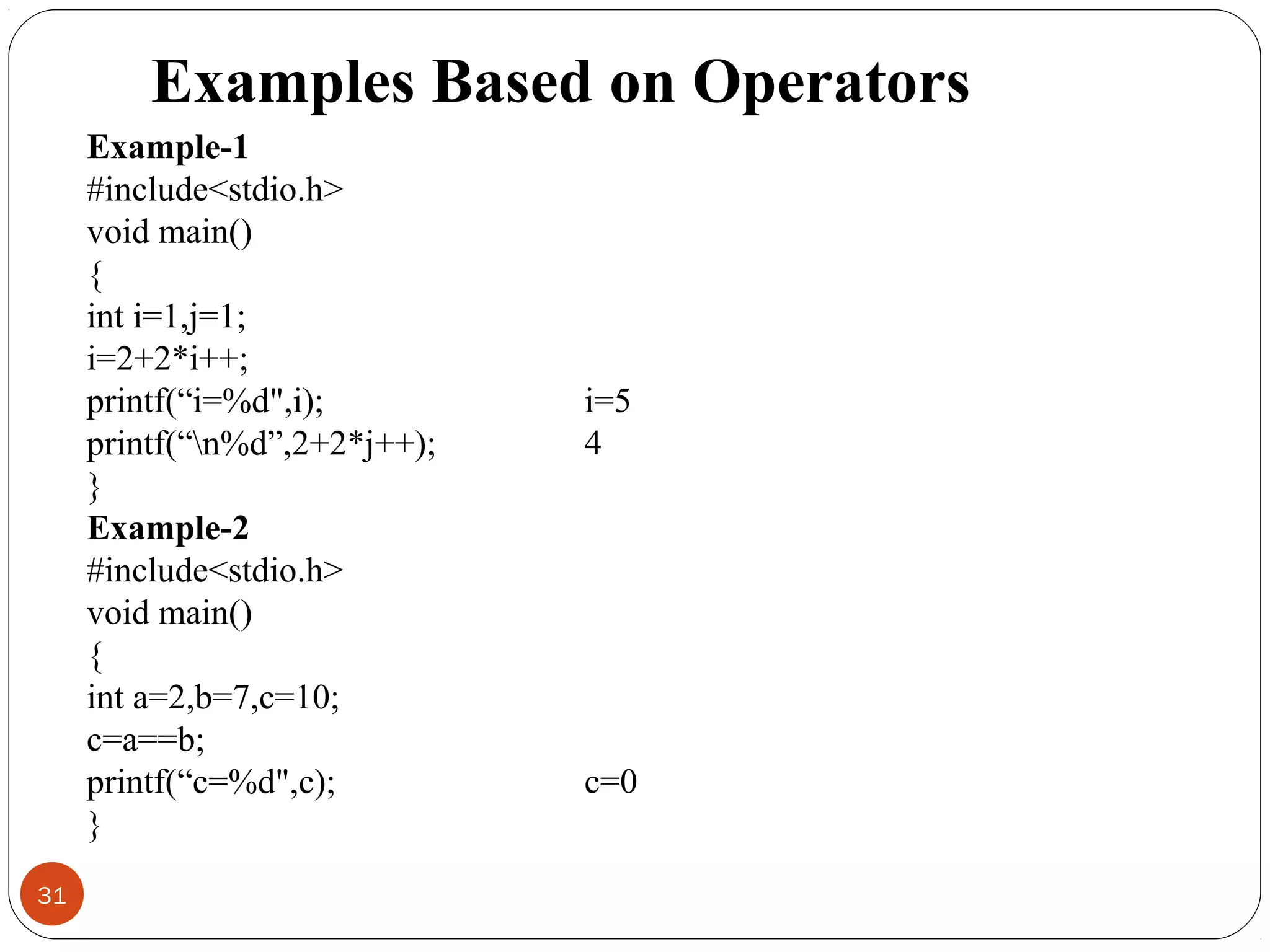 31
Example-1
#include<stdio.h>
void main()
{
int i=1,j=1;
i=2+2*i++;
printf(“i=%d",i);
printf(“n%d”,2+2*j++);
}
Example-2
#include<stdio.h>
void main()
{
int a=2,b=7,c=10;
c=a==b;
printf(“c=%d",c);
}
i=5
4
c=0
Examples Based on Operators
 