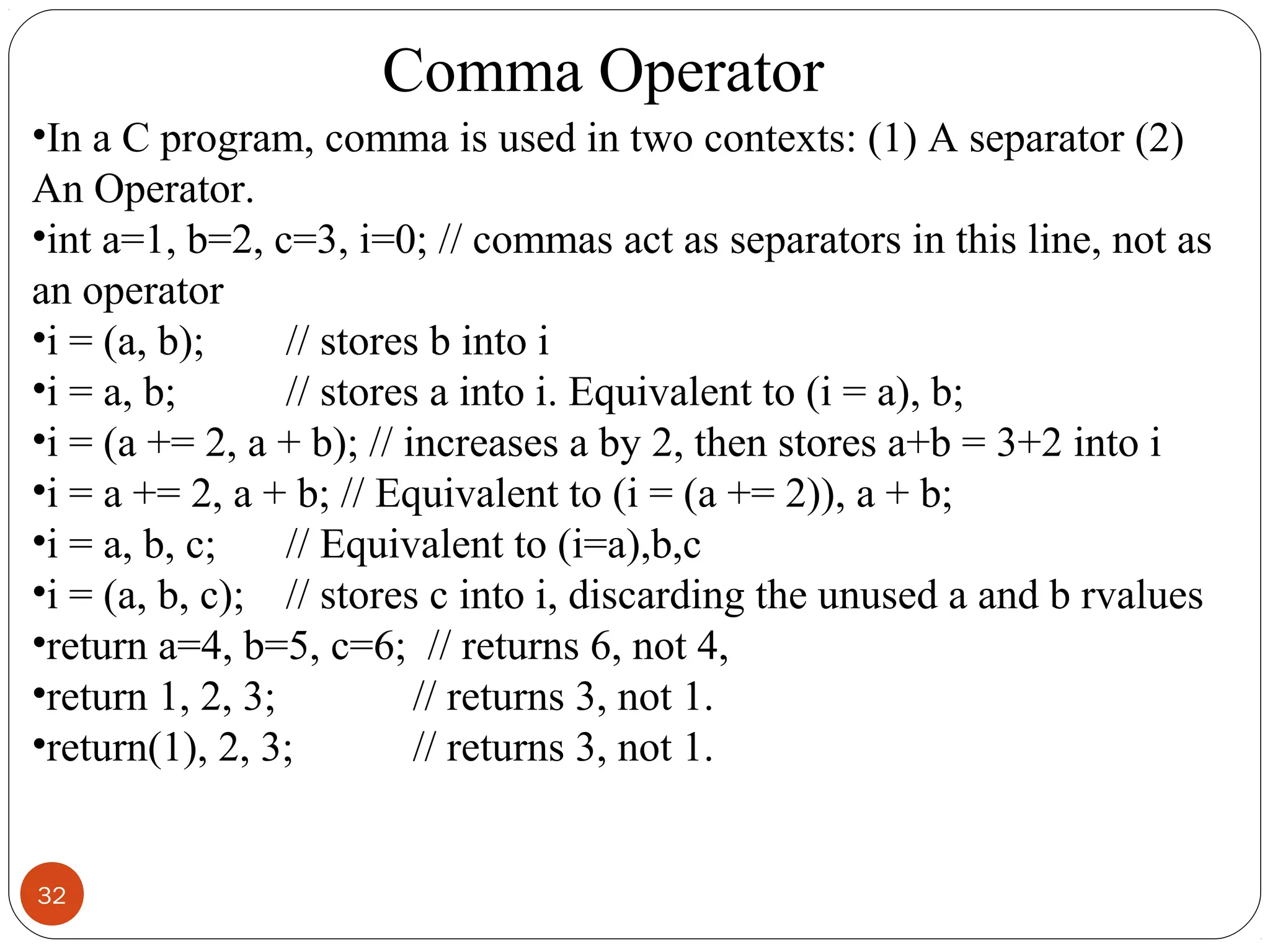 32
•In a C program, comma is used in two contexts: (1) A separator (2)
An Operator.
•int a=1, b=2, c=3, i=0; // commas act as separators in this line, not as
an operator
•i = (a, b); // stores b into i
•i = a, b; // stores a into i. Equivalent to (i = a), b;
•i = (a += 2, a + b); // increases a by 2, then stores a+b = 3+2 into i
•i = a += 2, a + b; // Equivalent to (i = (a += 2)), a + b;
•i = a, b, c; // Equivalent to (i=a),b,c
•i = (a, b, c); // stores c into i, discarding the unused a and b rvalues
•return a=4, b=5, c=6; // returns 6, not 4,
•return 1, 2, 3; // returns 3, not 1.
•return(1), 2, 3; // returns 3, not 1.
Comma Operator
 