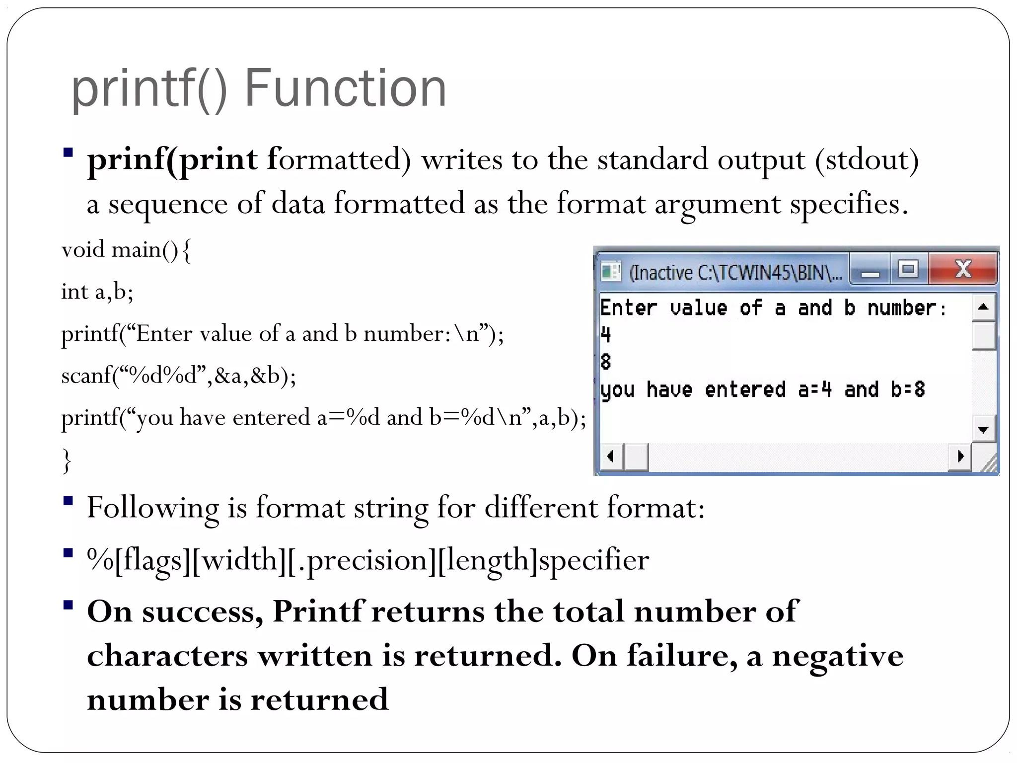 printf() Function
 prinf(print formatted) writes to the standard output (stdout)
a sequence of data formatted as the format argument specifies.
void main(){
int a,b;
printf(“Enter value of a and b number:n”);
scanf(“%d%d”,&a,&b);
printf(“you have entered a=%d and b=%dn”,a,b);
}
 Following is format string for different format:
 %[flags][width][.precision][length]specifier
 On success, Printf returns the total number of
characters written is returned. On failure, a negative
number is returned
 