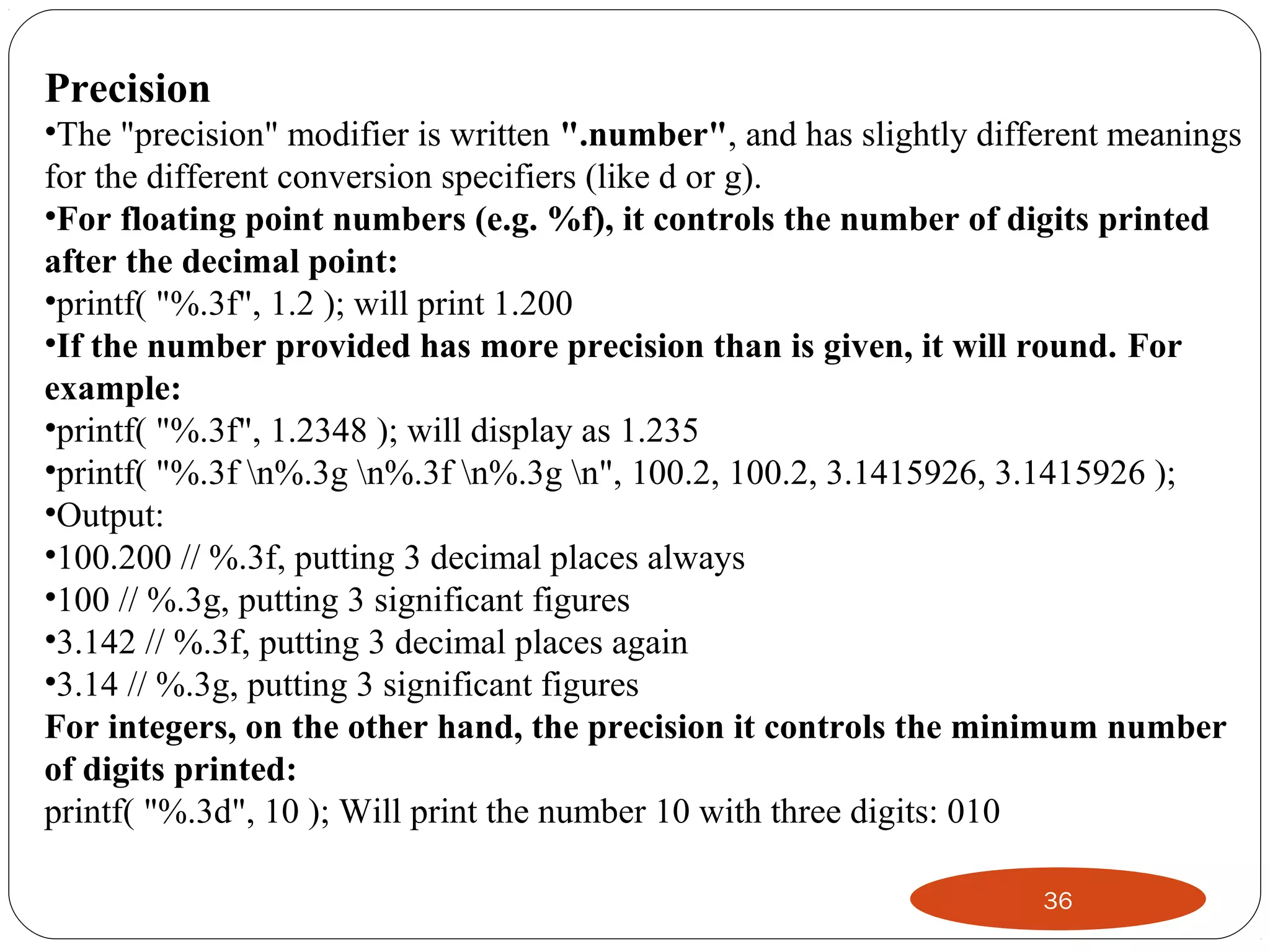 36
Precision
•The "precision" modifier is written ".number", and has slightly different meanings
for the different conversion specifiers (like d or g).
•For floating point numbers (e.g. %f), it controls the number of digits printed
after the decimal point:
•printf( "%.3f", 1.2 ); will print 1.200
•If the number provided has more precision than is given, it will round. For
example:
•printf( "%.3f", 1.2348 ); will display as 1.235
•printf( "%.3f n%.3g n%.3f n%.3g n", 100.2, 100.2, 3.1415926, 3.1415926 );
•Output:
•100.200 // %.3f, putting 3 decimal places always
•100 // %.3g, putting 3 significant figures
•3.142 // %.3f, putting 3 decimal places again
•3.14 // %.3g, putting 3 significant figures
For integers, on the other hand, the precision it controls the minimum number
of digits printed:
printf( "%.3d", 10 ); Will print the number 10 with three digits: 010
 