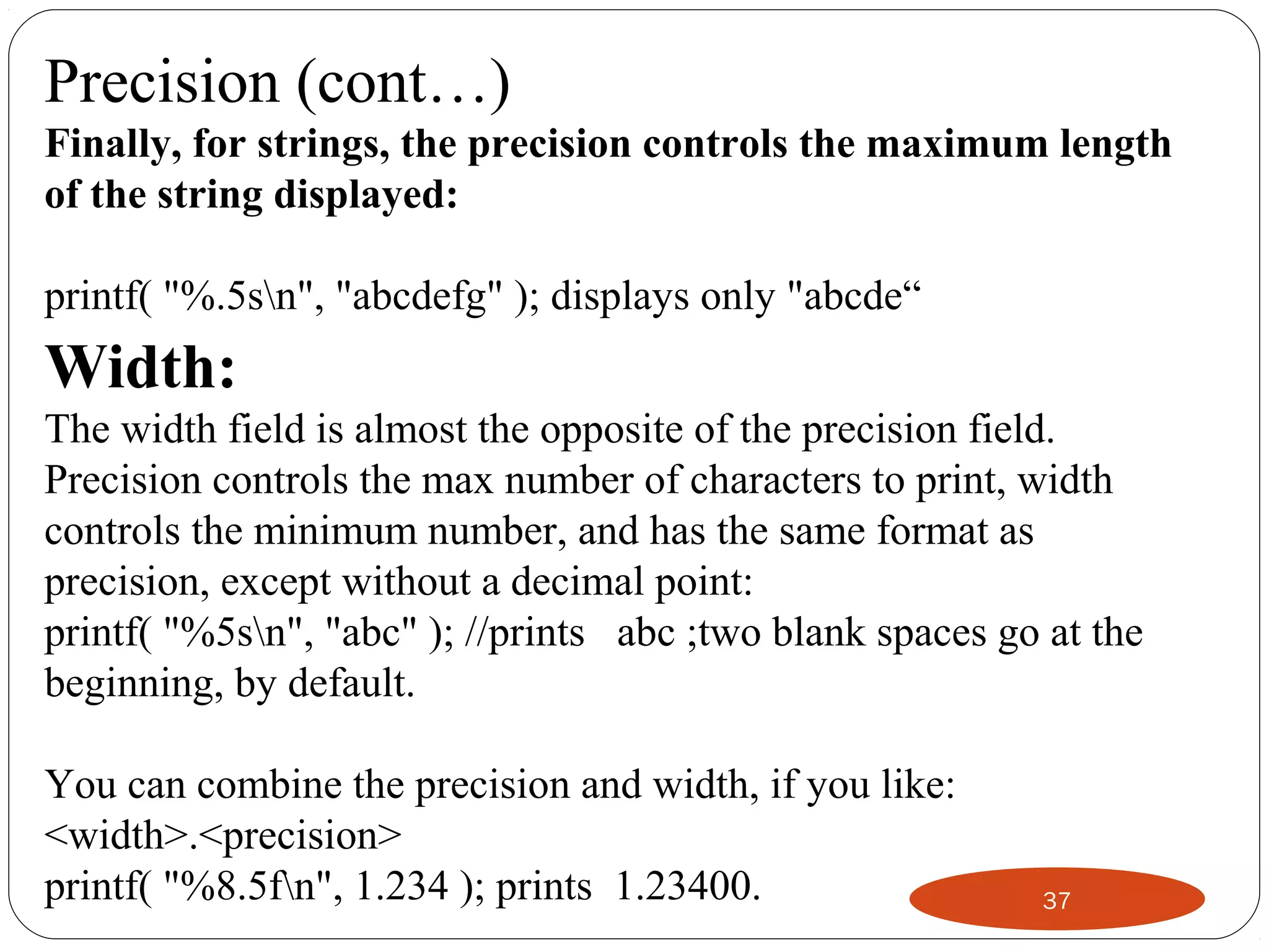 37
Precision (cont…)
Finally, for strings, the precision controls the maximum length
of the string displayed:
printf( "%.5sn", "abcdefg" ); displays only "abcde“
Width:
The width field is almost the opposite of the precision field.
Precision controls the max number of characters to print, width
controls the minimum number, and has the same format as
precision, except without a decimal point:
printf( "%5sn", "abc" ); //prints abc ;two blank spaces go at the
beginning, by default.
You can combine the precision and width, if you like:
<width>.<precision>
printf( "%8.5fn", 1.234 ); prints 1.23400.
 