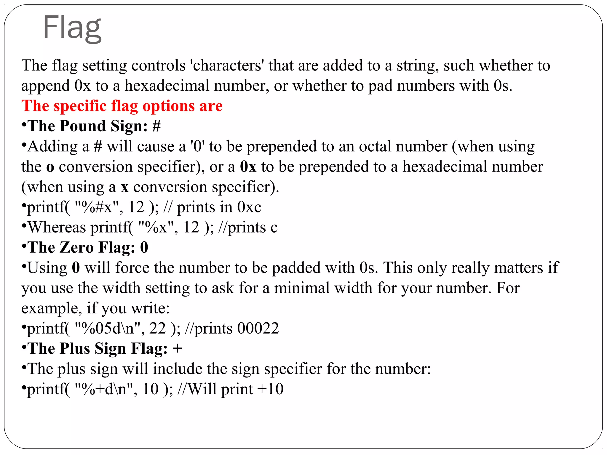 Flag
The flag setting controls 'characters' that are added to a string, such whether to
append 0x to a hexadecimal number, or whether to pad numbers with 0s.
The specific flag options are
•The Pound Sign: #
•Adding a # will cause a '0' to be prepended to an octal number (when using
the o conversion specifier), or a 0x to be prepended to a hexadecimal number
(when using a x conversion specifier).
•printf( "%#x", 12 ); // prints in 0xc
•Whereas printf( "%x", 12 ); //prints c
•The Zero Flag: 0
•Using 0 will force the number to be padded with 0s. This only really matters if
you use the width setting to ask for a minimal width for your number. For
example, if you write:
•printf( "%05dn", 22 ); //prints 00022
•The Plus Sign Flag: +
•The plus sign will include the sign specifier for the number:
•printf( "%+dn", 10 ); //Will print +10
 