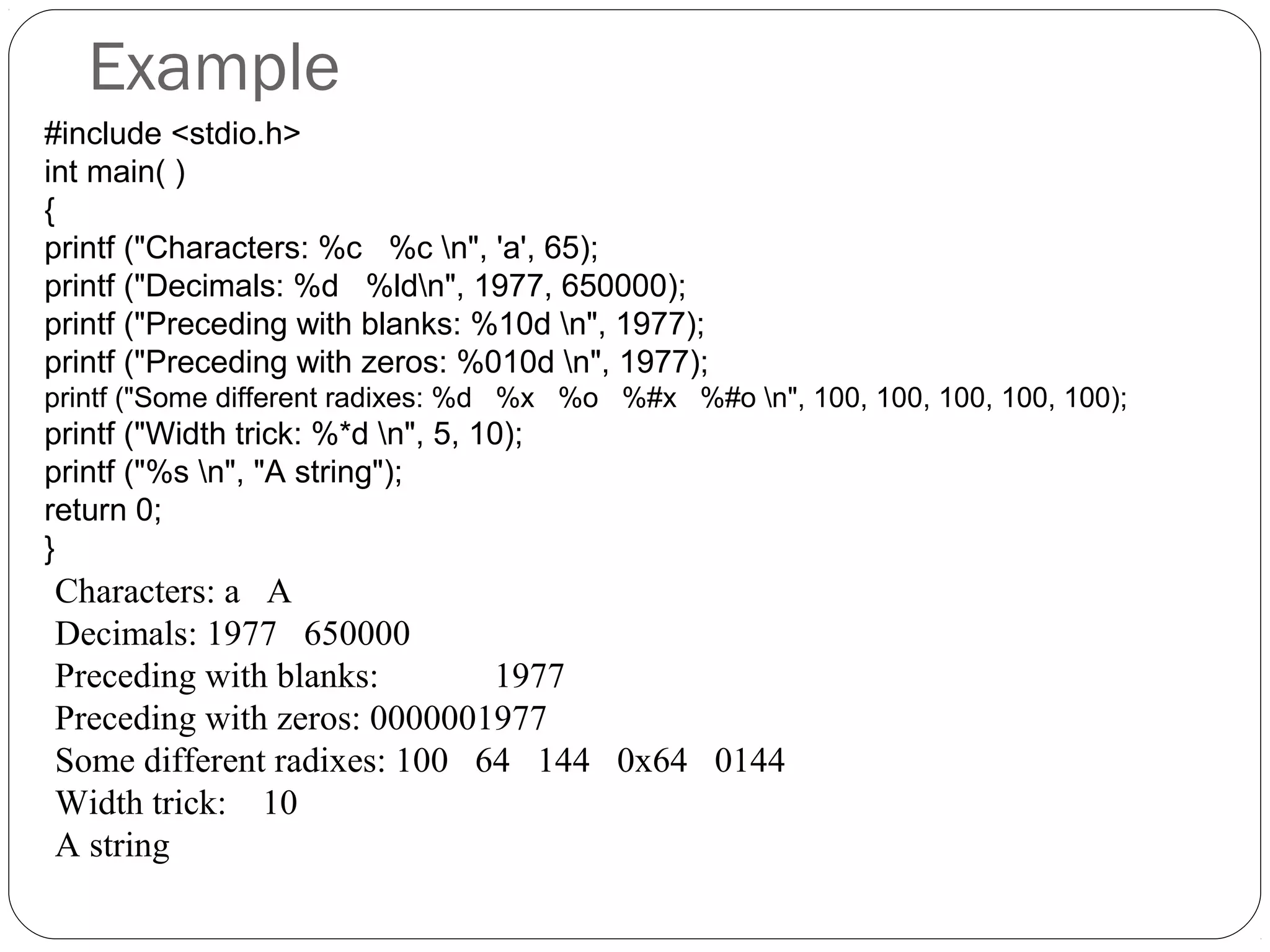 Example
Characters: a A
Decimals: 1977 650000
Preceding with blanks: 1977
Preceding with zeros: 0000001977
Some different radixes: 100 64 144 0x64 0144
Width trick: 10
A string
#include <stdio.h>
int main( )
{
printf ("Characters: %c %c n", 'a', 65);
printf ("Decimals: %d %ldn", 1977, 650000);
printf ("Preceding with blanks: %10d n", 1977);
printf ("Preceding with zeros: %010d n", 1977);
printf ("Some different radixes: %d %x %o %#x %#o n", 100, 100, 100, 100, 100);
printf ("Width trick: %*d n", 5, 10);
printf ("%s n", "A string");
return 0;
}
 