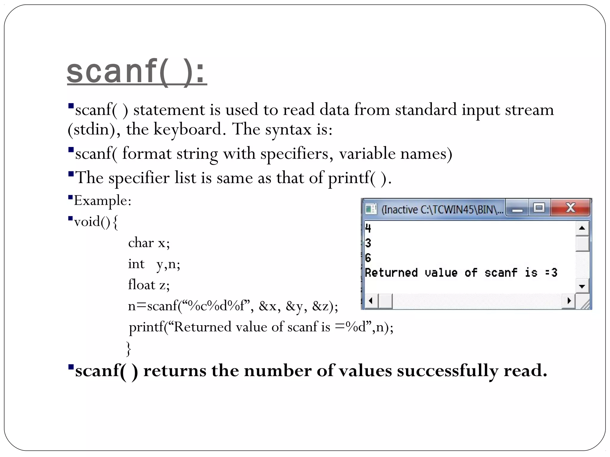 scanf( ):
scanf( ) statement is used to read data from standard input stream
(stdin), the keyboard. The syntax is:
scanf( format string with specifiers, variable names)
The specifier list is same as that of printf( ).
Example:
void(){
char x;
int y,n;
float z;
n=scanf(“%c%d%f”, &x, &y, &z);
printf(“Returned value of scanf is =%d”,n);
}
scanf( ) returns the number of values successfully read.
 