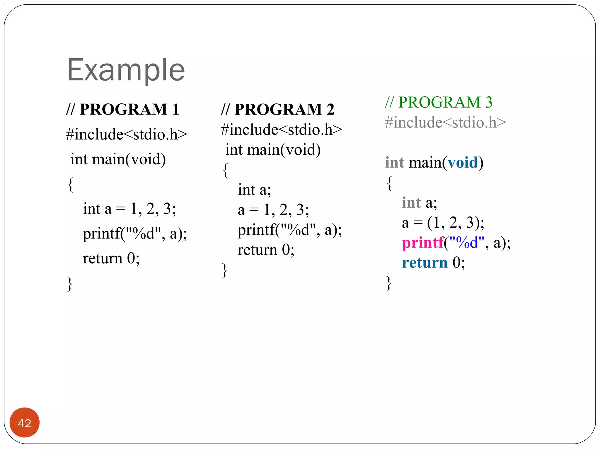 Example
// PROGRAM 1
#include<stdio.h>
int main(void)
{
int a = 1, 2, 3;
printf("%d", a);
return 0;
}
42
// PROGRAM 2
#include<stdio.h>
int main(void)
{
int a;
a = 1, 2, 3;
printf("%d", a);
return 0;
}
// PROGRAM 3
#include<stdio.h>
int main(void)
{
int a;
a = (1, 2, 3);
printf("%d", a);
return 0;
}
 